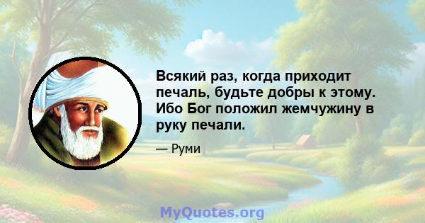 Всякий раз, когда приходит печаль, будьте добры к этому. Ибо Бог положил жемчужину в руку печали.