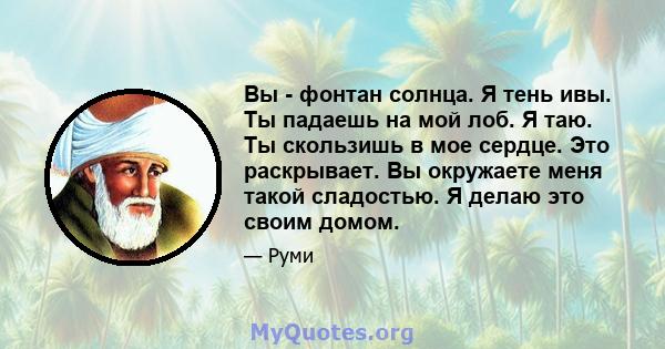 Вы - фонтан солнца. Я тень ивы. Ты падаешь на мой лоб. Я таю. Ты скользишь в мое сердце. Это раскрывает. Вы окружаете меня такой сладостью. Я делаю это своим домом.