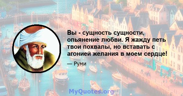 Вы - сущность сущности, опьянение любви. Я жажду петь твои похвалы, но вставать с агонией желания в моем сердце!