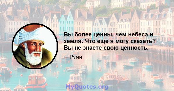 Вы более ценны, чем небеса и земля. Что еще я могу сказать? Вы не знаете свою ценность.