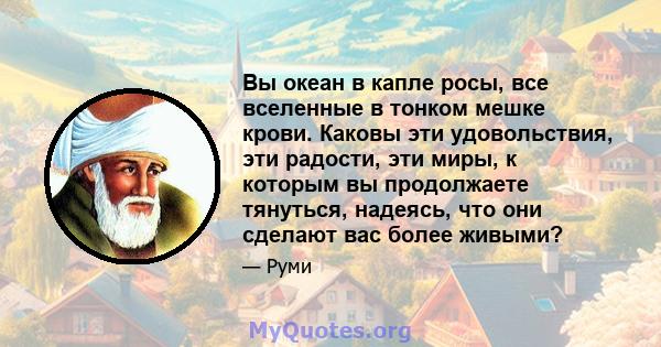 Вы океан в капле росы, все вселенные в тонком мешке крови. Каковы эти удовольствия, эти радости, эти миры, к которым вы продолжаете тянуться, надеясь, что они сделают вас более живыми?