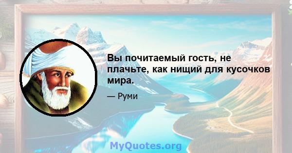 Вы почитаемый гость, не плачьте, как нищий для кусочков мира.