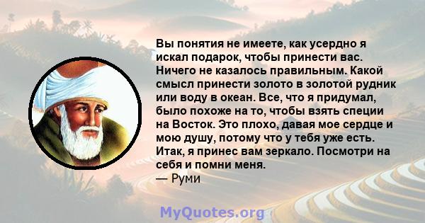 Вы понятия не имеете, как усердно я искал подарок, чтобы принести вас. Ничего не казалось правильным. Какой смысл принести золото в золотой рудник или воду в океан. Все, что я придумал, было похоже на то, чтобы взять