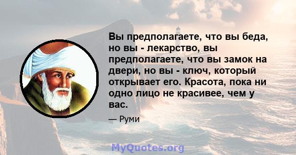 Вы предполагаете, что вы беда, но вы - лекарство, вы предполагаете, что вы замок на двери, но вы - ключ, который открывает его. Красота, пока ни одно лицо не красивее, чем у вас.