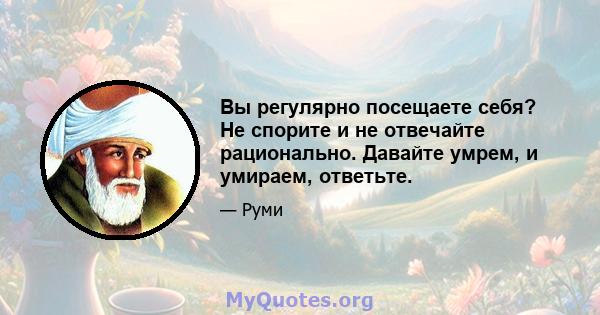 Вы регулярно посещаете себя? Не спорите и не отвечайте рационально. Давайте умрем, и умираем, ответьте.