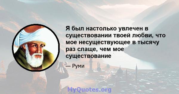 Я был настолько увлечен в существовании твоей любви, что мое несуществующее в тысячу раз слаще, чем мое существование