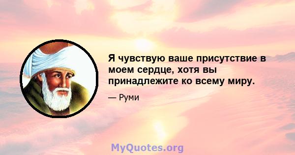 Я чувствую ваше присутствие в моем сердце, хотя вы принадлежите ко всему миру.