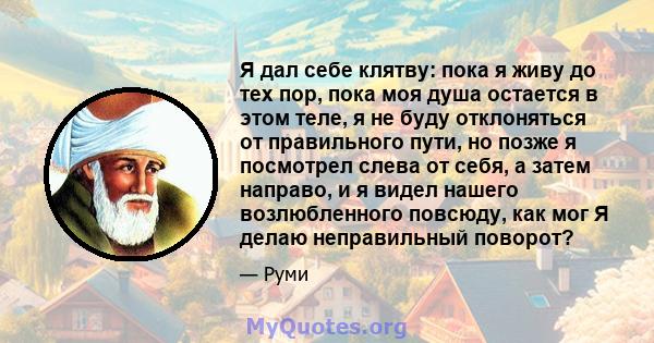 Я дал себе клятву: пока я живу до тех пор, пока моя душа остается в этом теле, я не буду отклоняться от правильного пути, но позже я посмотрел слева от себя, а затем направо, и я видел нашего возлюбленного повсюду, как