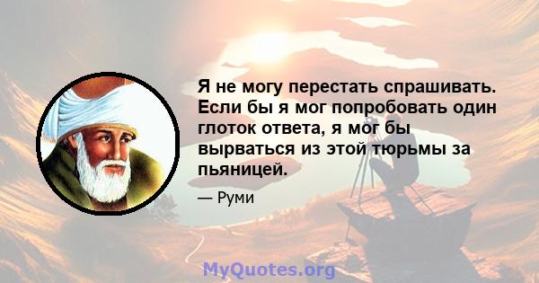 Я не могу перестать спрашивать. Если бы я мог попробовать один глоток ответа, я мог бы вырваться из этой тюрьмы за пьяницей.