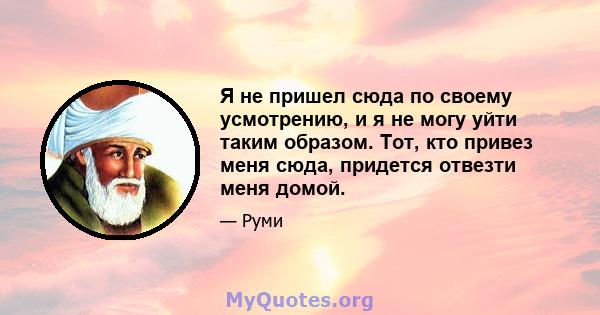 Я не пришел сюда по своему усмотрению, и я не могу уйти таким образом. Тот, кто привез меня сюда, придется отвезти меня домой.