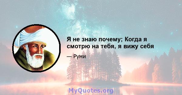 Я не знаю почему; Когда я смотрю на тебя, я вижу себя