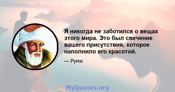 Я никогда не заботился о вещах этого мира. Это был свечение вашего присутствия, которое наполнило его красотой.