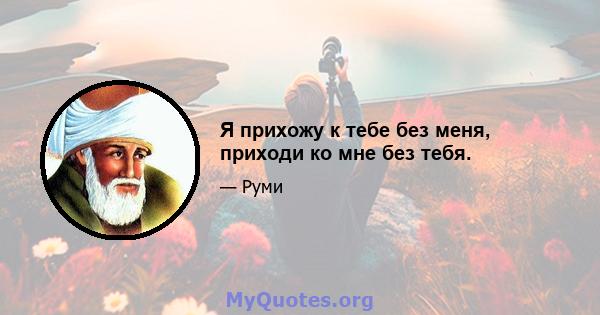 Я прихожу к тебе без меня, приходи ко мне без тебя.