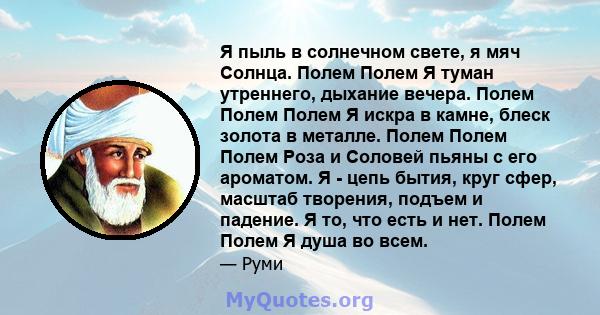 Я пыль в солнечном свете, я мяч Солнца. Полем Полем Я туман утреннего, дыхание вечера. Полем Полем Полем Я искра в камне, блеск золота в металле. Полем Полем Полем Роза и Соловей пьяны с его ароматом. Я - цепь бытия,