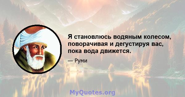 Я становлюсь водяным колесом, поворачивая и дегустируя вас, пока вода движется.