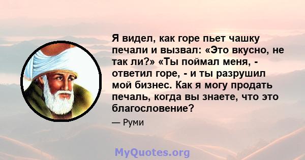 Я видел, как горе пьет чашку печали и вызвал: «Это вкусно, не так ли?» «Ты поймал меня, - ответил горе, - и ты разрушил мой бизнес. Как я могу продать печаль, когда вы знаете, что это благословение?