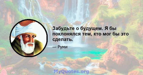 Забудьте о будущем. Я бы поклонялся тем, кто мог бы это сделать.