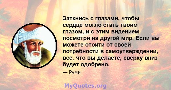 Заткнись с глазами, чтобы сердце могло стать твоим глазом, и с этим видением посмотри на другой мир. Если вы можете отойти от своей потребности в самоутверждении, все, что вы делаете, сверху вниз будет одобрено.