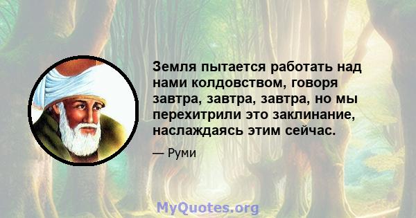 Земля пытается работать над нами колдовством, говоря завтра, завтра, завтра, но мы перехитрили это заклинание, наслаждаясь этим сейчас.