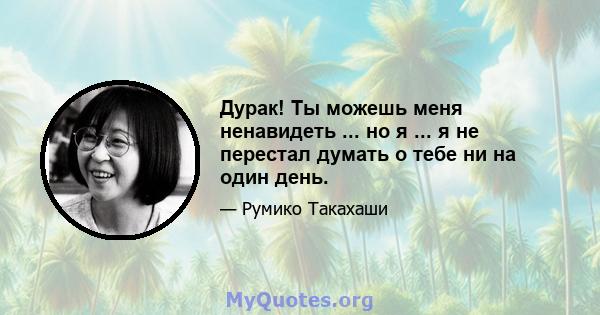 Дурак! Ты можешь меня ненавидеть ... но я ... я не перестал думать о тебе ни на один день.