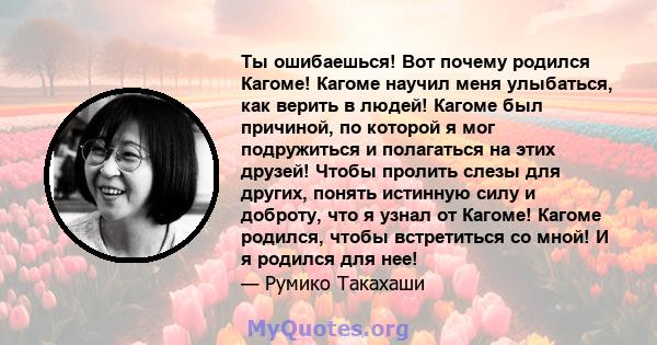 Ты ошибаешься! Вот почему родился Кагоме! Кагоме научил меня улыбаться, как верить в людей! Кагоме был причиной, по которой я мог подружиться и полагаться на этих друзей! Чтобы пролить слезы для других, понять истинную