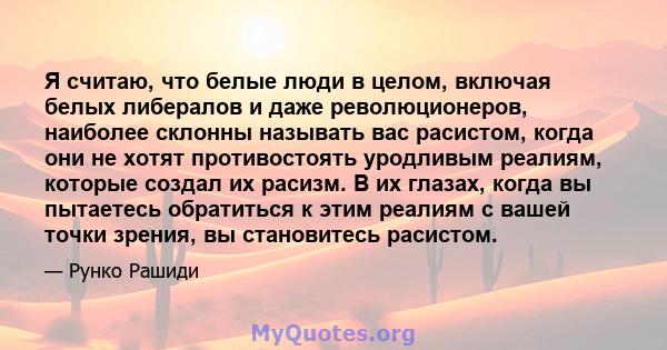 Я считаю, что белые люди в целом, включая белых либералов и даже революционеров, наиболее склонны называть вас расистом, когда они не хотят противостоять уродливым реалиям, которые создал их расизм. В их глазах, когда