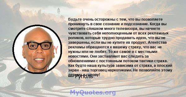 Будьте очень осторожны с тем, что вы позволяете проникнуть в свое сознание и подсознание. Когда вы смотрите слишком много телевизора, вы начнете чувствовать себя неполноценным от всех рекламных роликов, которые трудно