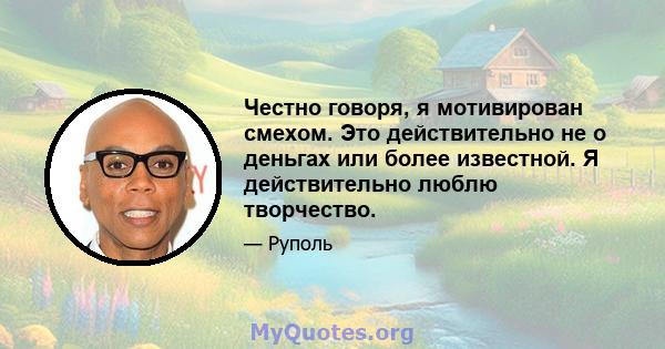 Честно говоря, я мотивирован смехом. Это действительно не о деньгах или более известной. Я действительно люблю творчество.