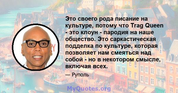 Это своего рода писание на культуре, потому что Trag Queen - это клоун - пародия на наше общество. Это саркастическая подделка по культуре, которая позволяет нам смеяться над собой - но в некотором смысле, включая всех.