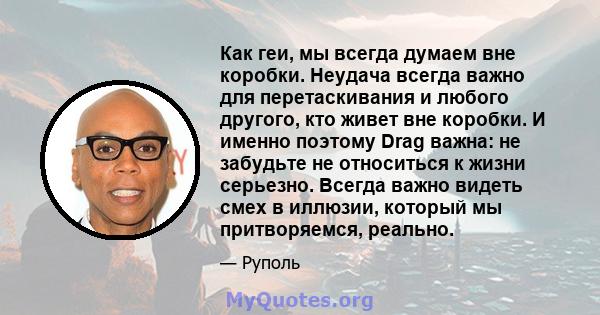 Как геи, мы всегда думаем вне коробки. Неудача всегда важно для перетаскивания и любого другого, кто живет вне коробки. И именно поэтому Drag важна: не забудьте не относиться к жизни серьезно. Всегда важно видеть смех в 