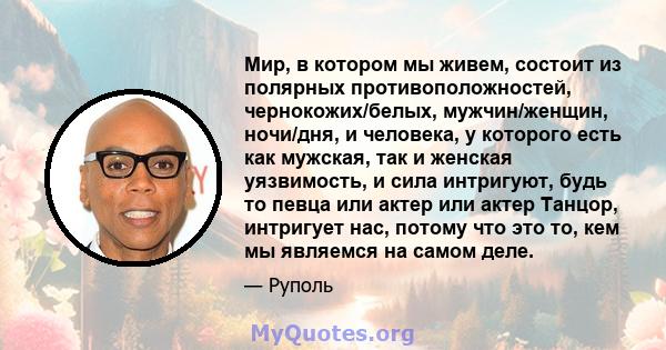 Мир, в котором мы живем, состоит из полярных противоположностей, чернокожих/белых, мужчин/женщин, ночи/дня, и человека, у которого есть как мужская, так и женская уязвимость, и сила интригуют, будь то певца или актер