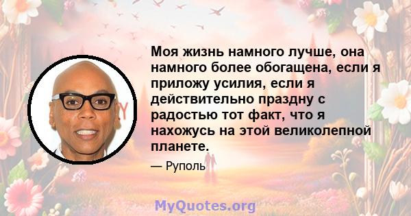 Моя жизнь намного лучше, она намного более обогащена, если я приложу усилия, если я действительно праздну с радостью тот факт, что я нахожусь на этой великолепной планете.