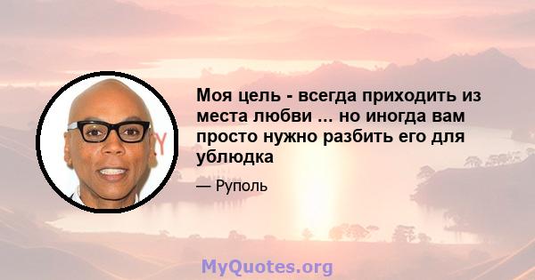 Моя цель - всегда приходить из места любви ... но иногда вам просто нужно разбить его для ублюдка