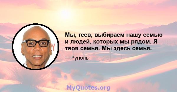 Мы, геев, выбираем нашу семью и людей, которых мы рядом. Я твоя семья. Мы здесь семья.