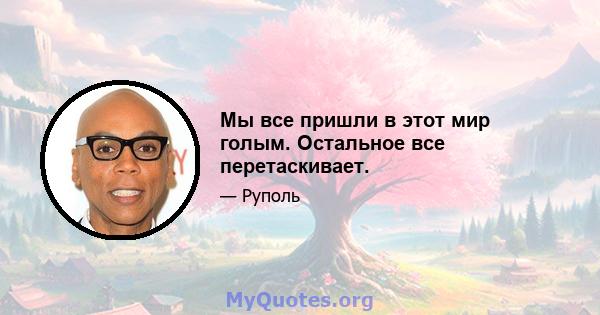 Мы все пришли в этот мир голым. Остальное все перетаскивает.