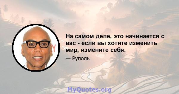 На самом деле, это начинается с вас - если вы хотите изменить мир, измените себя.