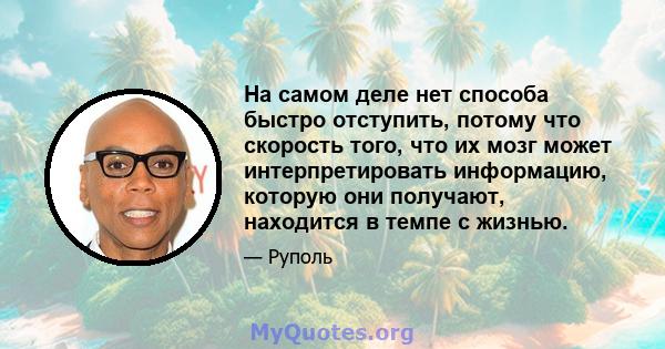 На самом деле нет способа быстро отступить, потому что скорость того, что их мозг может интерпретировать информацию, которую они получают, находится в темпе с жизнью.