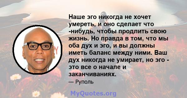 Наше эго никогда не хочет умереть, и оно сделает что -нибудь, чтобы продлить свою жизнь. Но правда в том, что мы оба дух и эго, и вы должны иметь баланс между ними. Ваш дух никогда не умирает, но эго - это все о начале