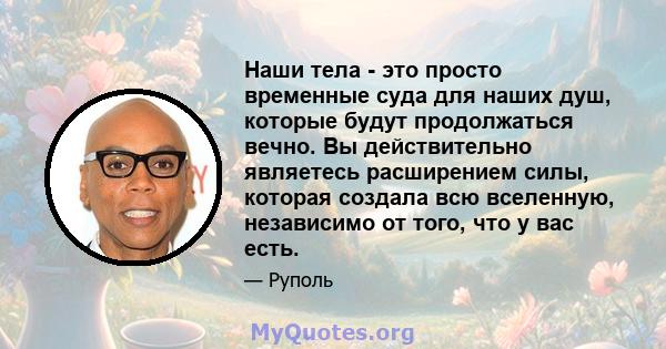 Наши тела - это просто временные суда для наших душ, которые будут продолжаться вечно. Вы действительно являетесь расширением силы, которая создала всю вселенную, независимо от того, что у вас есть.