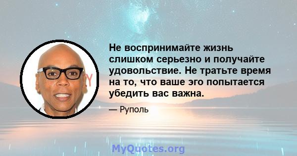 Не воспринимайте жизнь слишком серьезно и получайте удовольствие. Не тратьте время на то, что ваше эго попытается убедить вас важна.