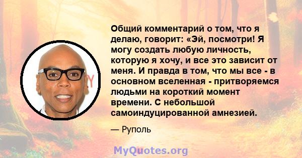 Общий комментарий о том, что я делаю, говорит: «Эй, посмотри! Я могу создать любую личность, которую я хочу, и все это зависит от меня. И правда в том, что мы все - в основном вселенная - притворяемся людьми на короткий 