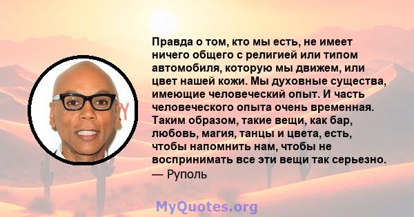 Правда о том, кто мы есть, не имеет ничего общего с религией или типом автомобиля, которую мы движем, или цвет нашей кожи. Мы духовные существа, имеющие человеческий опыт. И часть человеческого опыта очень временная.