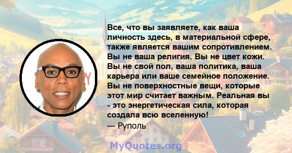 Все, что вы заявляете, как ваша личность здесь, в материальной сфере, также является вашим сопротивлением. Вы не ваша религия. Вы не цвет кожи. Вы не свой пол, ваша политика, ваша карьера или ваше семейное положение. Вы 