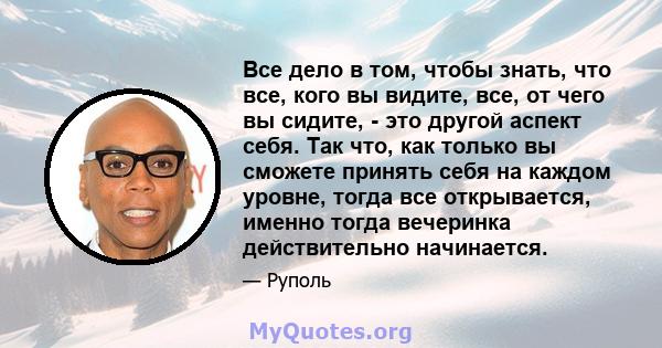 Все дело в том, чтобы знать, что все, кого вы видите, все, от чего вы сидите, - это другой аспект себя. Так что, как только вы сможете принять себя на каждом уровне, тогда все открывается, именно тогда вечеринка