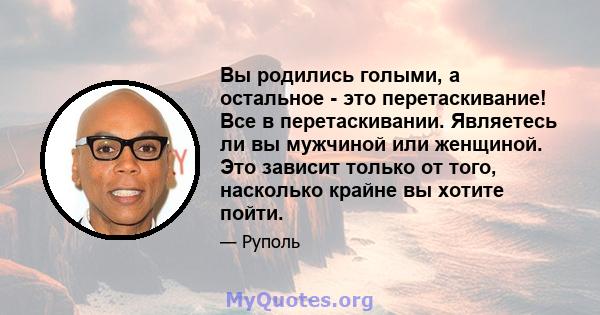 Вы родились голыми, а остальное - это перетаскивание! Все в перетаскивании. Являетесь ли вы мужчиной или женщиной. Это зависит только от того, насколько крайне вы хотите пойти.