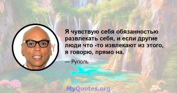 Я чувствую себя обязанностью развлекать себя, и если другие люди что -то извлекают из этого, я говорю, прямо на.