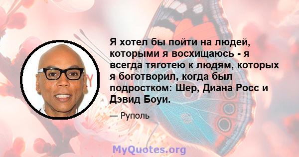 Я хотел бы пойти на людей, которыми я восхищаюсь - я всегда тяготею к людям, которых я боготворил, когда был подростком: Шер, Диана Росс и Дэвид Боуи.