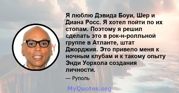 Я люблю Дэвида Боуи, Шер и Диана Росс. Я хотел пойти по их стопам. Поэтому я решил сделать это в рок-н-ролльной группе в Атланте, штат Джорджия. Это привело меня к ночным клубам и к такому опыту Энди Уорхола создания