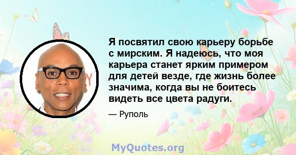 Я посвятил свою карьеру борьбе с мирским. Я надеюсь, что моя карьера станет ярким примером для детей везде, где жизнь более значима, когда вы не боитесь видеть все цвета радуги.