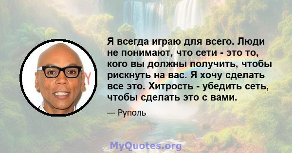 Я всегда играю для всего. Люди не понимают, что сети - это то, кого вы должны получить, чтобы рискнуть на вас. Я хочу сделать все это. Хитрость - убедить сеть, чтобы сделать это с вами.